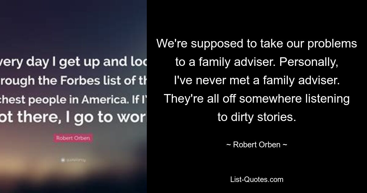 We're supposed to take our problems to a family adviser. Personally, I've never met a family adviser. They're all off somewhere listening to dirty stories. — © Robert Orben