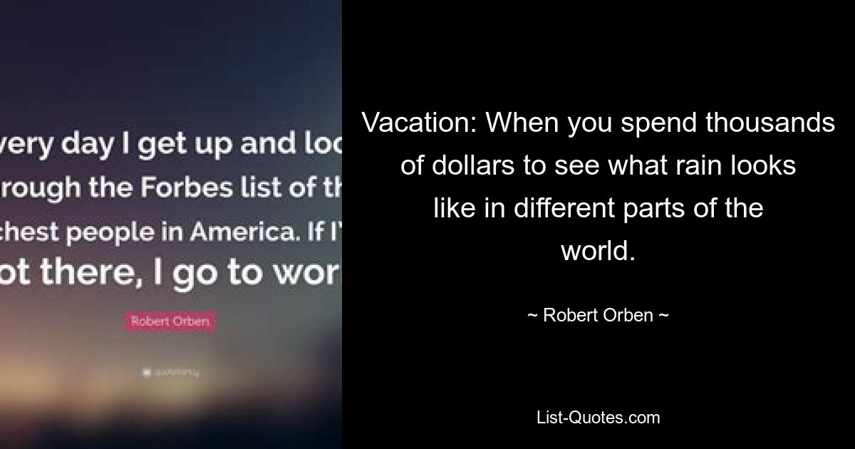 Vacation: When you spend thousands of dollars to see what rain looks like in different parts of the world. — © Robert Orben