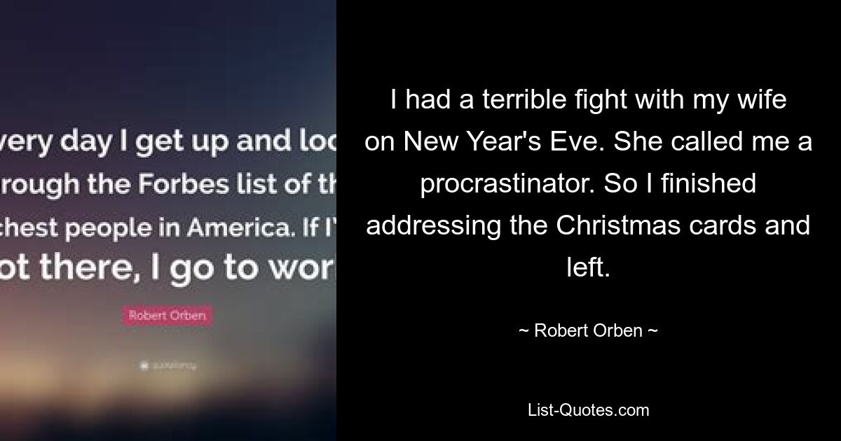 I had a terrible fight with my wife on New Year's Eve. She called me a procrastinator. So I finished addressing the Christmas cards and left. — © Robert Orben