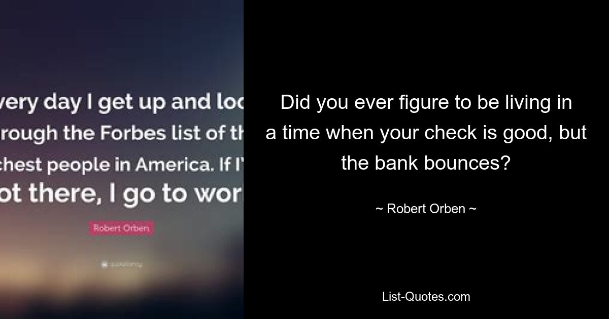 Did you ever figure to be living in a time when your check is good, but the bank bounces? — © Robert Orben