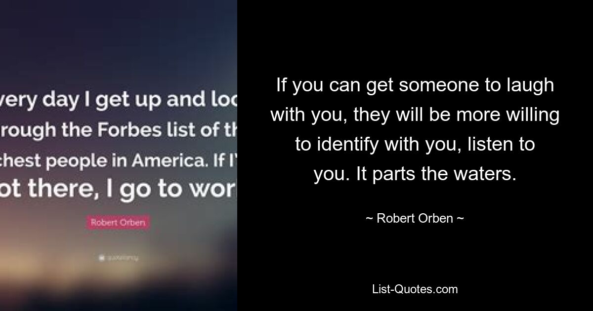 If you can get someone to laugh with you, they will be more willing to identify with you, listen to you. It parts the waters. — © Robert Orben