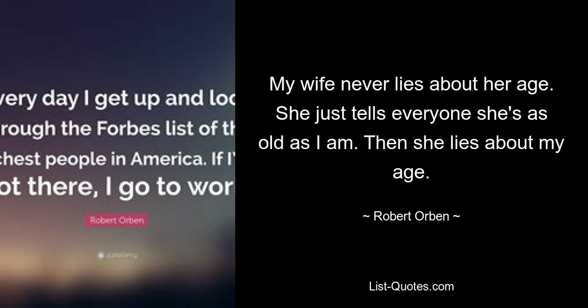 My wife never lies about her age. She just tells everyone she's as old as I am. Then she lies about my age. — © Robert Orben