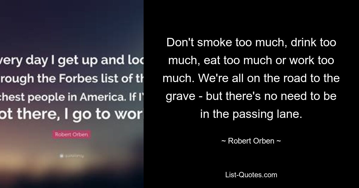 Don't smoke too much, drink too much, eat too much or work too much. We're all on the road to the grave - but there's no need to be in the passing lane. — © Robert Orben