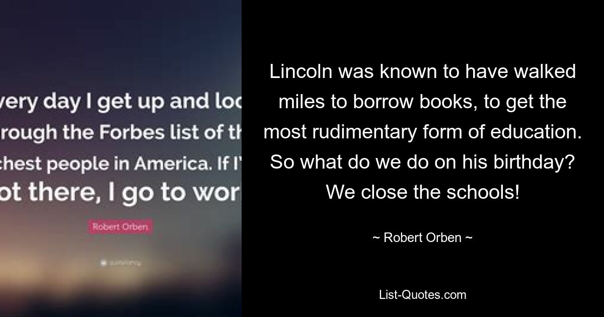 Lincoln was known to have walked miles to borrow books, to get the most rudimentary form of education. So what do we do on his birthday? We close the schools! — © Robert Orben