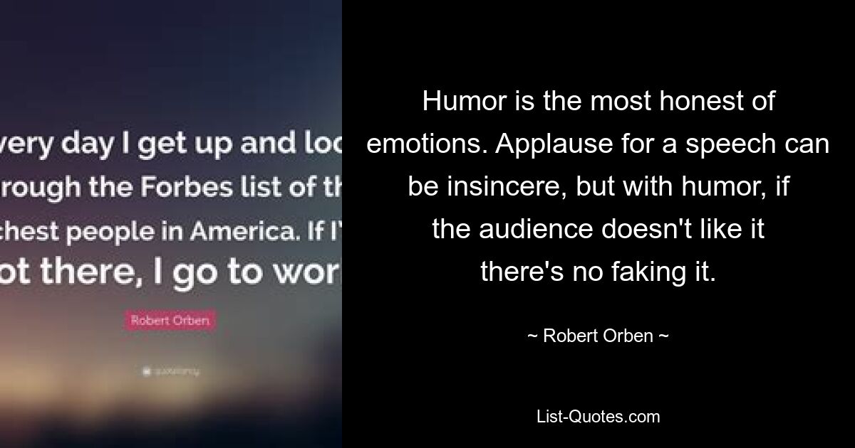 Humor is the most honest of emotions. Applause for a speech can be insincere, but with humor, if the audience doesn't like it there's no faking it. — © Robert Orben