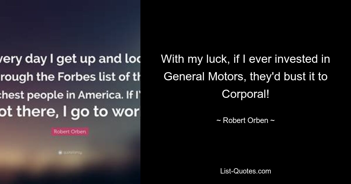 With my luck, if I ever invested in General Motors, they'd bust it to Corporal! — © Robert Orben