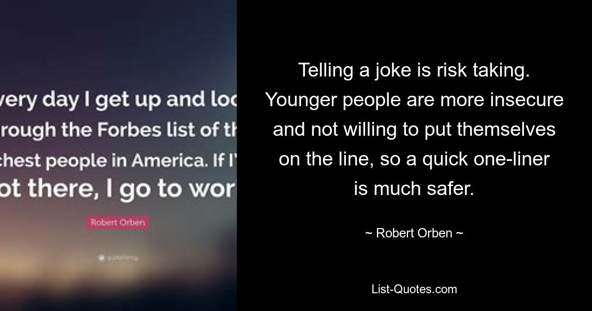 Telling a joke is risk taking. Younger people are more insecure and not willing to put themselves on the line, so a quick one-liner is much safer. — © Robert Orben