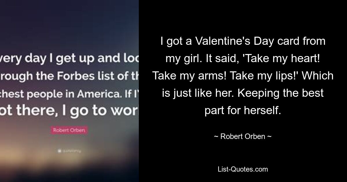 I got a Valentine's Day card from my girl. It said, 'Take my heart! Take my arms! Take my lips!' Which is just like her. Keeping the best part for herself. — © Robert Orben