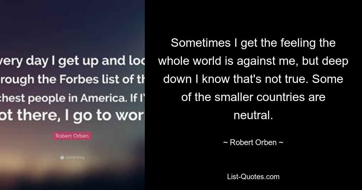 Sometimes I get the feeling the whole world is against me, but deep down I know that's not true. Some of the smaller countries are neutral. — © Robert Orben