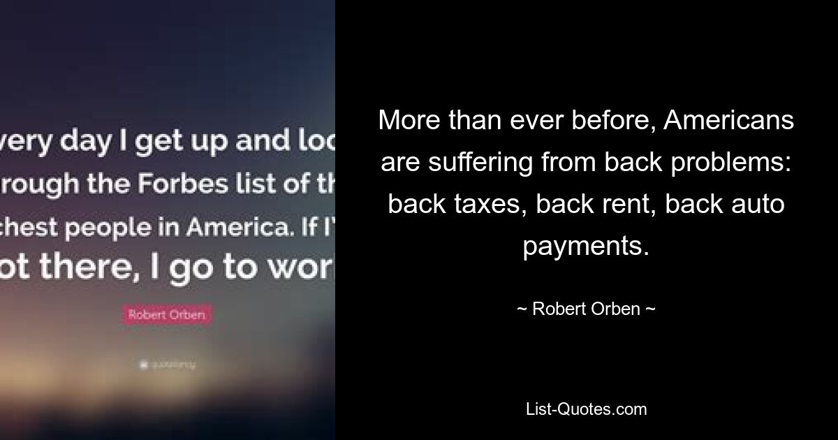 More than ever before, Americans are suffering from back problems: back taxes, back rent, back auto payments. — © Robert Orben