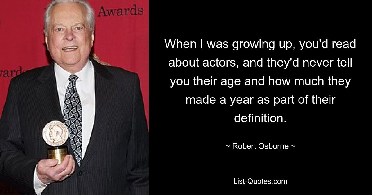 When I was growing up, you'd read about actors, and they'd never tell you their age and how much they made a year as part of their definition. — © Robert Osborne