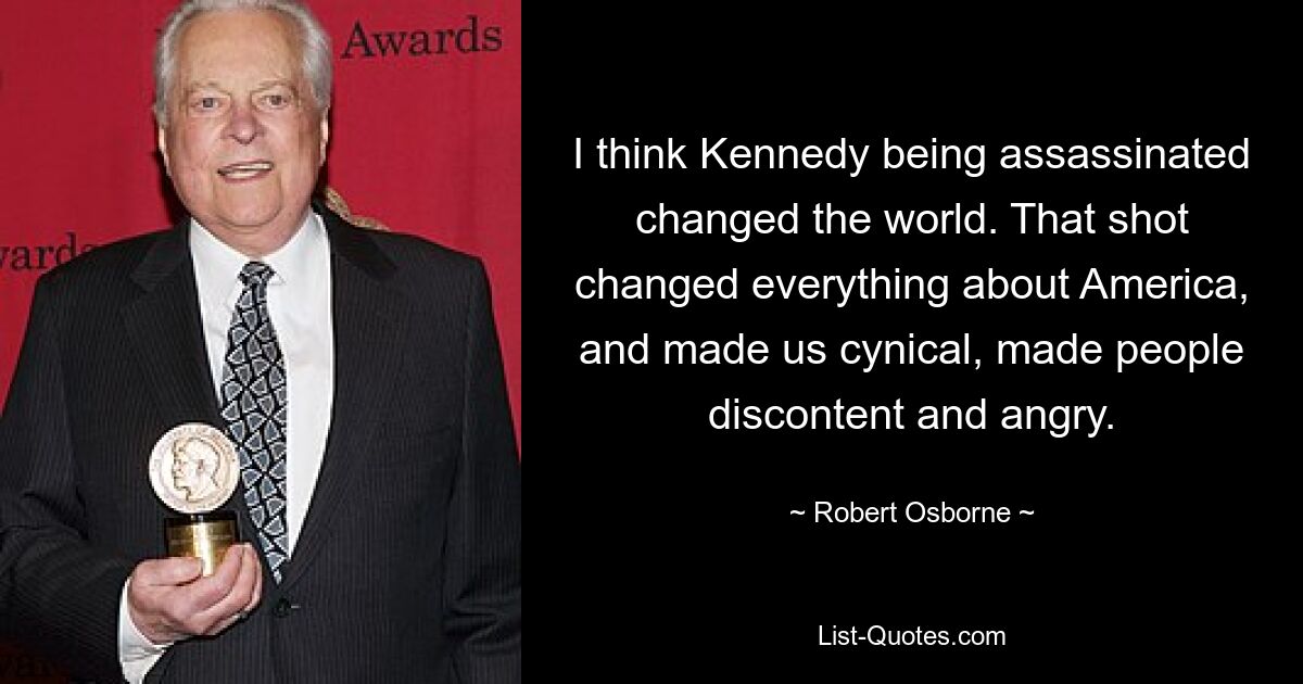 I think Kennedy being assassinated changed the world. That shot changed everything about America, and made us cynical, made people discontent and angry. — © Robert Osborne