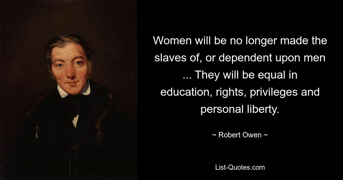 Women will be no longer made the slaves of, or dependent upon men ... They will be equal in education, rights, privileges and personal liberty. — © Robert Owen