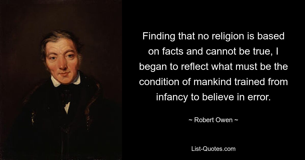 Finding that no religion is based on facts and cannot be true, I began to reflect what must be the condition of mankind trained from infancy to believe in error. — © Robert Owen