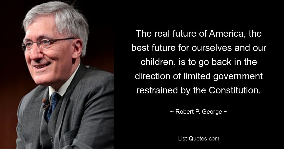 The real future of America, the best future for ourselves and our children, is to go back in the direction of limited government restrained by the Constitution. — © Robert P. George