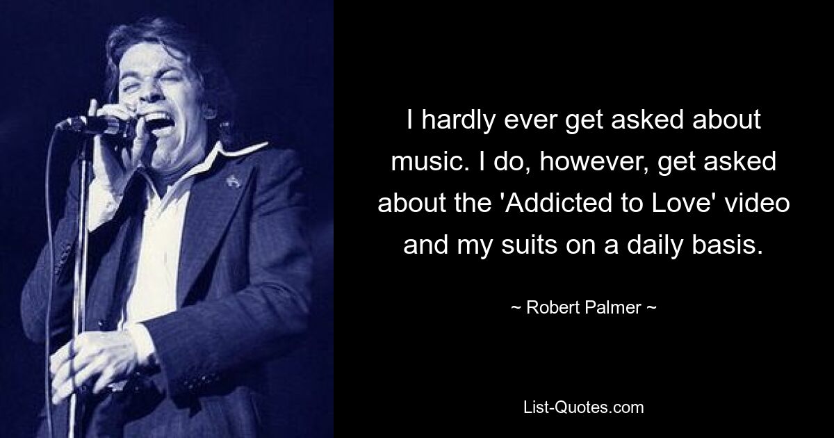 I hardly ever get asked about music. I do, however, get asked about the 'Addicted to Love' video and my suits on a daily basis. — © Robert Palmer