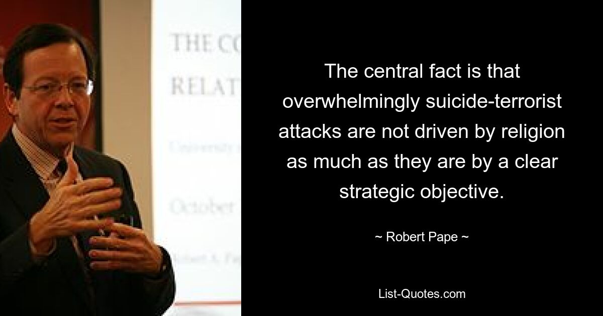 The central fact is that overwhelmingly suicide-terrorist attacks are not driven by religion as much as they are by a clear strategic objective. — © Robert Pape