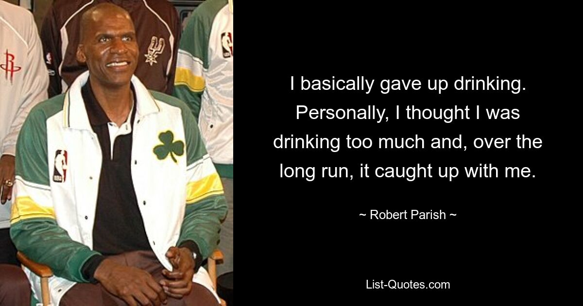 I basically gave up drinking. Personally, I thought I was drinking too much and, over the long run, it caught up with me. — © Robert Parish