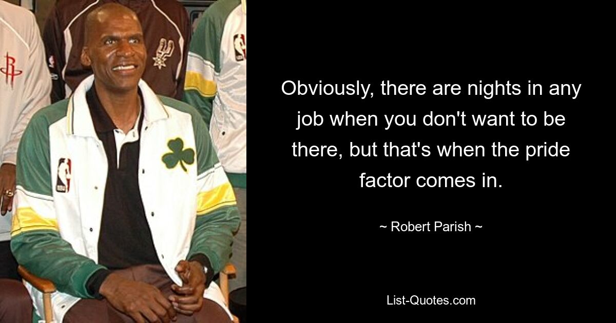 Obviously, there are nights in any job when you don't want to be there, but that's when the pride factor comes in. — © Robert Parish