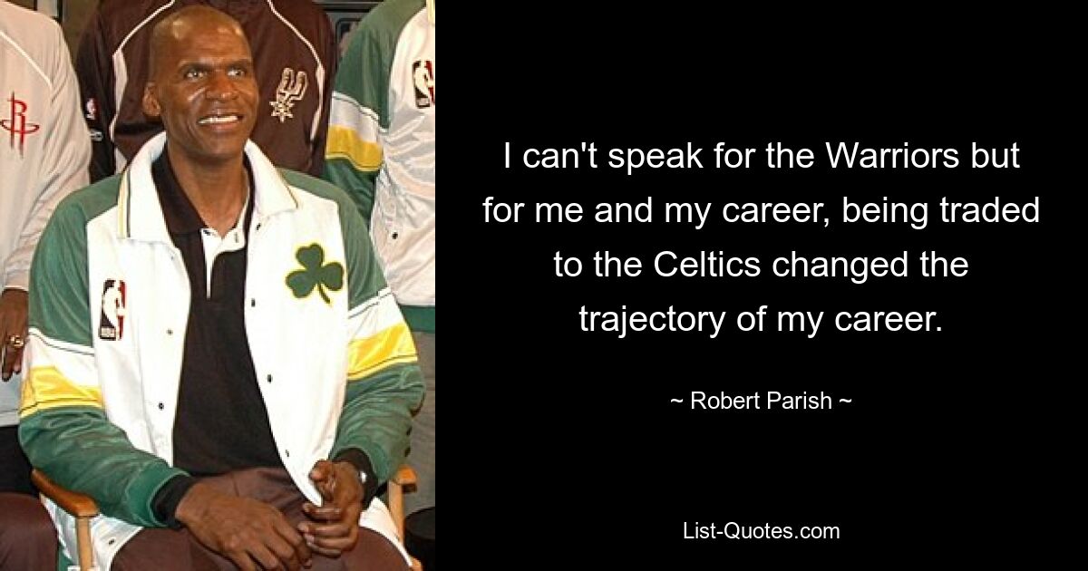 I can't speak for the Warriors but for me and my career, being traded to the Celtics changed the trajectory of my career. — © Robert Parish