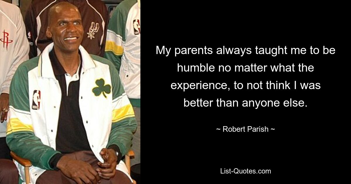 My parents always taught me to be humble no matter what the experience, to not think I was better than anyone else. — © Robert Parish