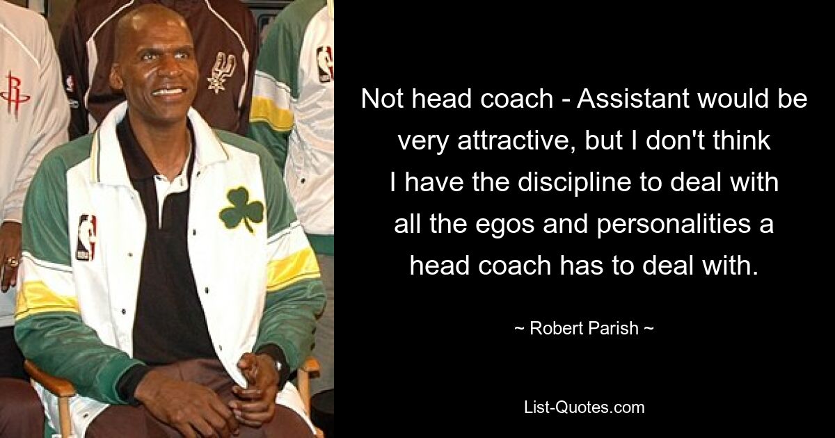 Not head coach - Assistant would be very attractive, but I don't think I have the discipline to deal with all the egos and personalities a head coach has to deal with. — © Robert Parish