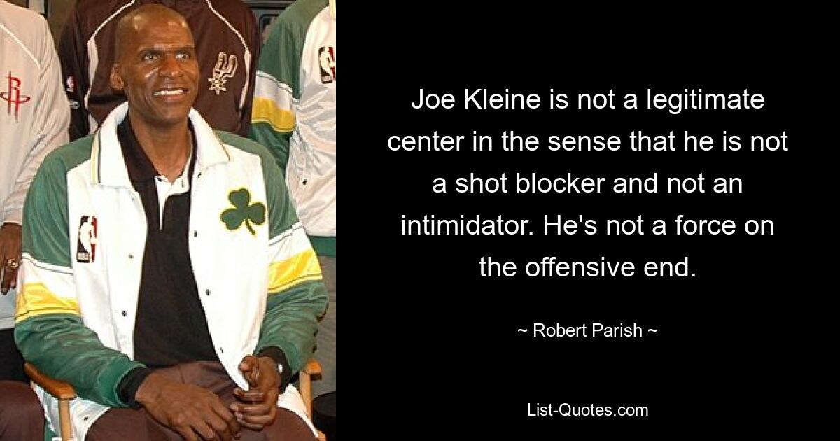 Joe Kleine is not a legitimate center in the sense that he is not a shot blocker and not an intimidator. He's not a force on the offensive end. — © Robert Parish