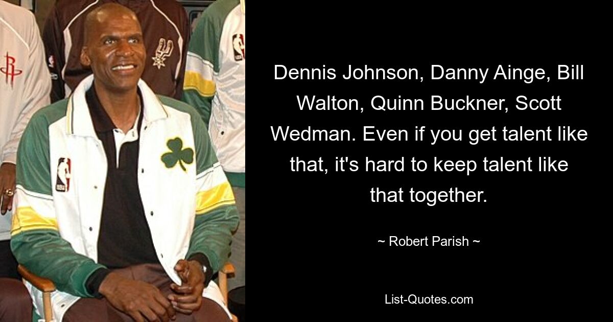 Dennis Johnson, Danny Ainge, Bill Walton, Quinn Buckner, Scott Wedman. Even if you get talent like that, it's hard to keep talent like that together. — © Robert Parish