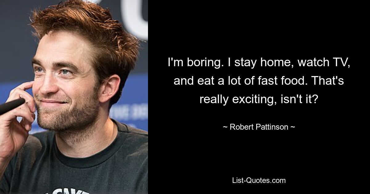 I'm boring. I stay home, watch TV, and eat a lot of fast food. That's really exciting, isn't it? — © Robert Pattinson