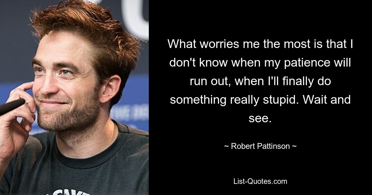 What worries me the most is that I don't know when my patience will run out, when I'll finally do something really stupid. Wait and see. — © Robert Pattinson