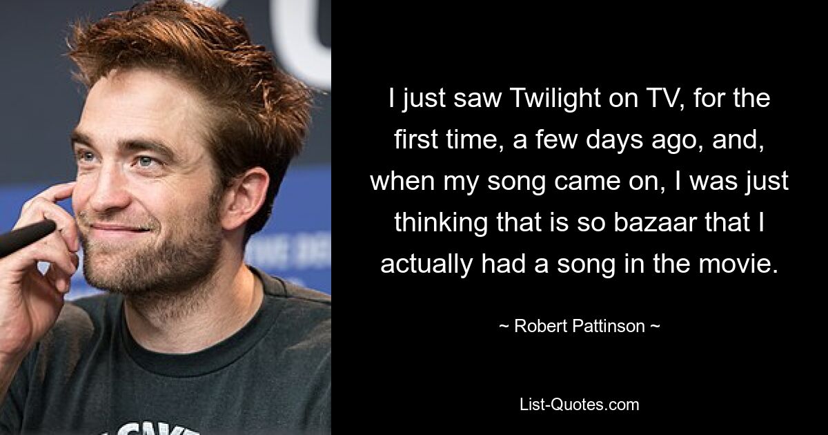 I just saw Twilight on TV, for the first time, a few days ago, and, when my song came on, I was just thinking that is so bazaar that I actually had a song in the movie. — © Robert Pattinson