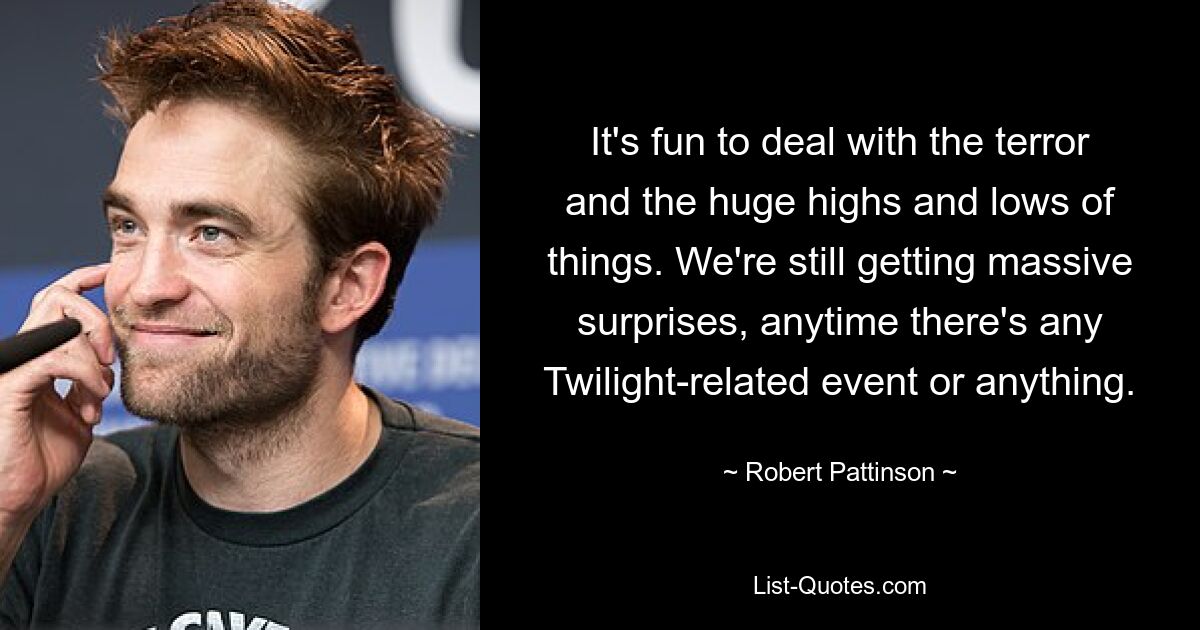 It's fun to deal with the terror and the huge highs and lows of things. We're still getting massive surprises, anytime there's any Twilight-related event or anything. — © Robert Pattinson