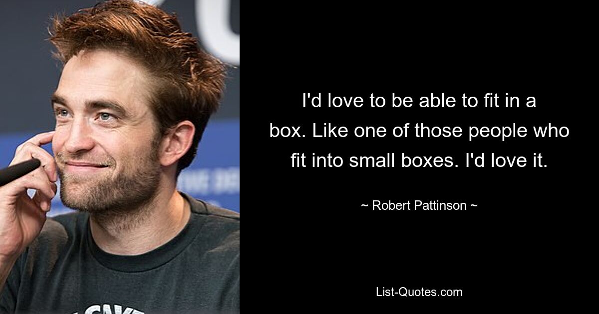 I'd love to be able to fit in a box. Like one of those people who fit into small boxes. I'd love it. — © Robert Pattinson