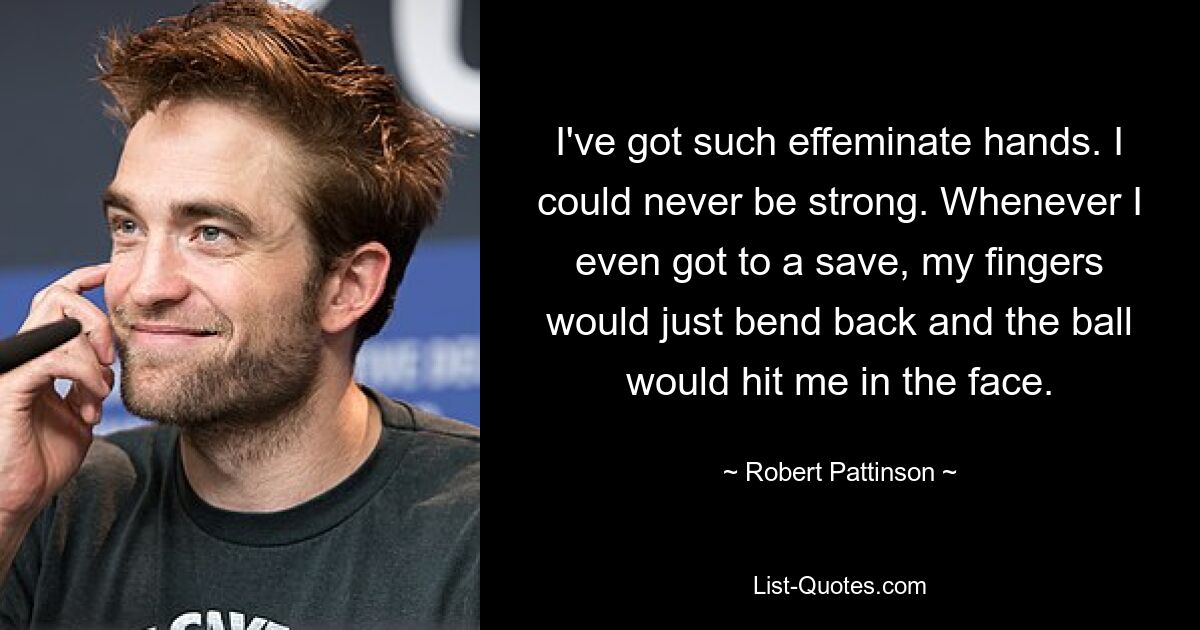 I've got such effeminate hands. I could never be strong. Whenever I even got to a save, my fingers would just bend back and the ball would hit me in the face. — © Robert Pattinson