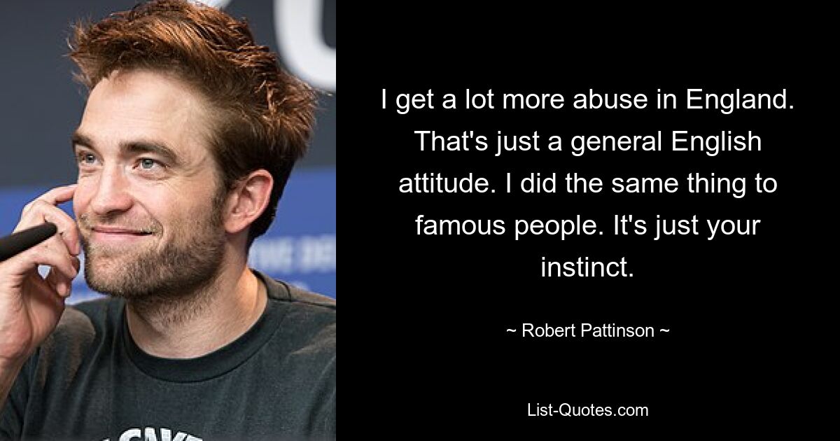 I get a lot more abuse in England. That's just a general English attitude. I did the same thing to famous people. It's just your instinct. — © Robert Pattinson