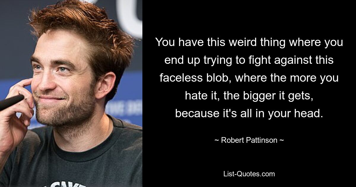 You have this weird thing where you end up trying to fight against this faceless blob, where the more you hate it, the bigger it gets, because it's all in your head. — © Robert Pattinson