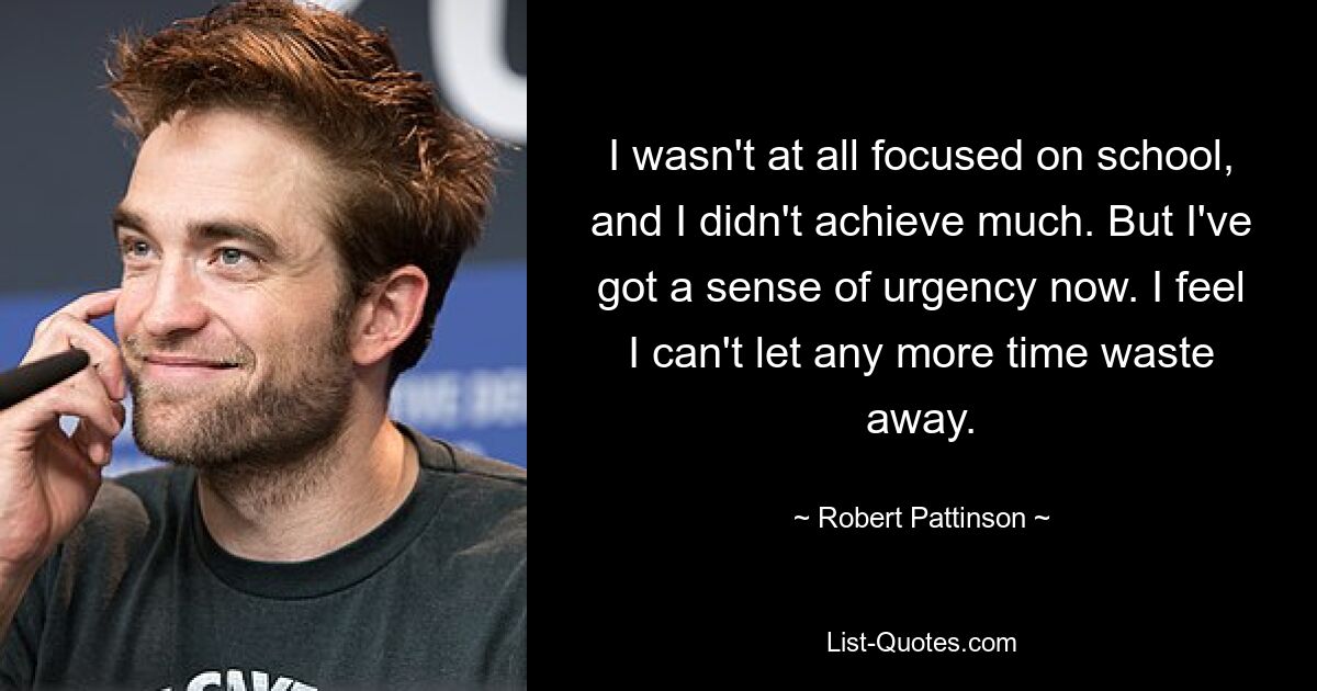 I wasn't at all focused on school, and I didn't achieve much. But I've got a sense of urgency now. I feel I can't let any more time waste away. — © Robert Pattinson