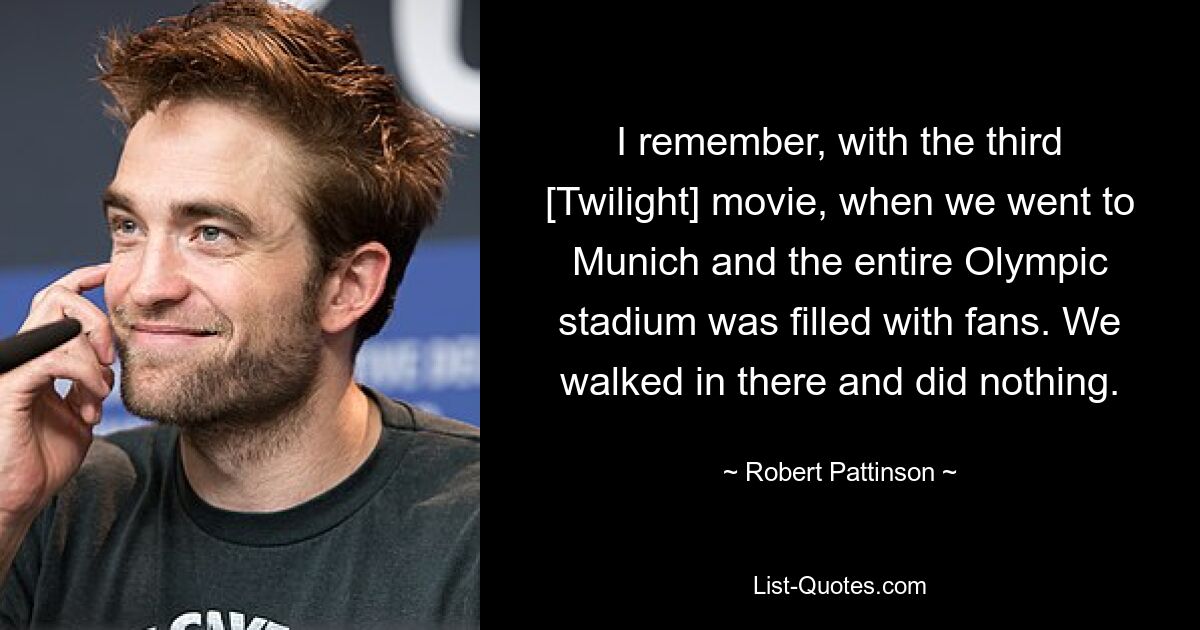 I remember, with the third [Twilight] movie, when we went to Munich and the entire Olympic stadium was filled with fans. We walked in there and did nothing. — © Robert Pattinson