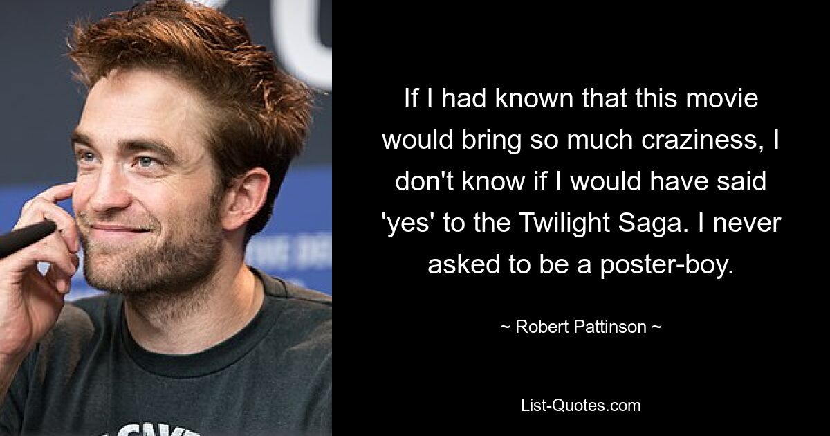 If I had known that this movie would bring so much craziness, I don't know if I would have said 'yes' to the Twilight Saga. I never asked to be a poster-boy. — © Robert Pattinson