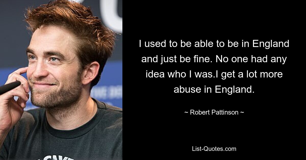 I used to be able to be in England and just be fine. No one had any idea who I was.I get a lot more abuse in England. — © Robert Pattinson