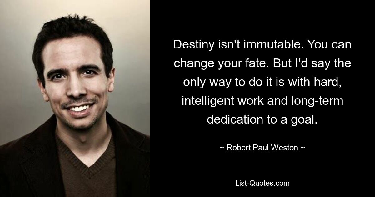 Destiny isn't immutable. You can change your fate. But I'd say the only way to do it is with hard, intelligent work and long-term dedication to a goal. — © Robert Paul Weston