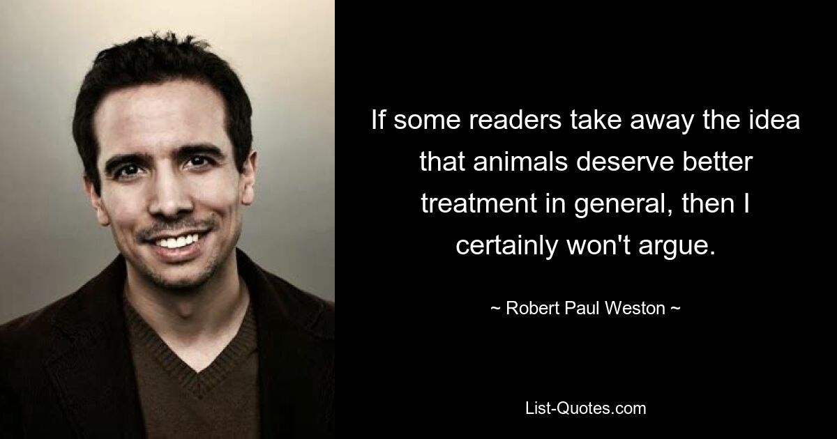 If some readers take away the idea that animals deserve better treatment in general, then I certainly won't argue. — © Robert Paul Weston