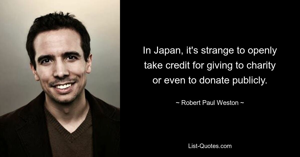 In Japan, it's strange to openly take credit for giving to charity or even to donate publicly. — © Robert Paul Weston