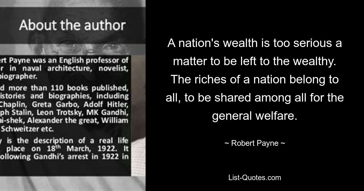 A nation's wealth is too serious a matter to be left to the wealthy. The riches of a nation belong to all, to be shared among all for the general welfare. — © Robert Payne