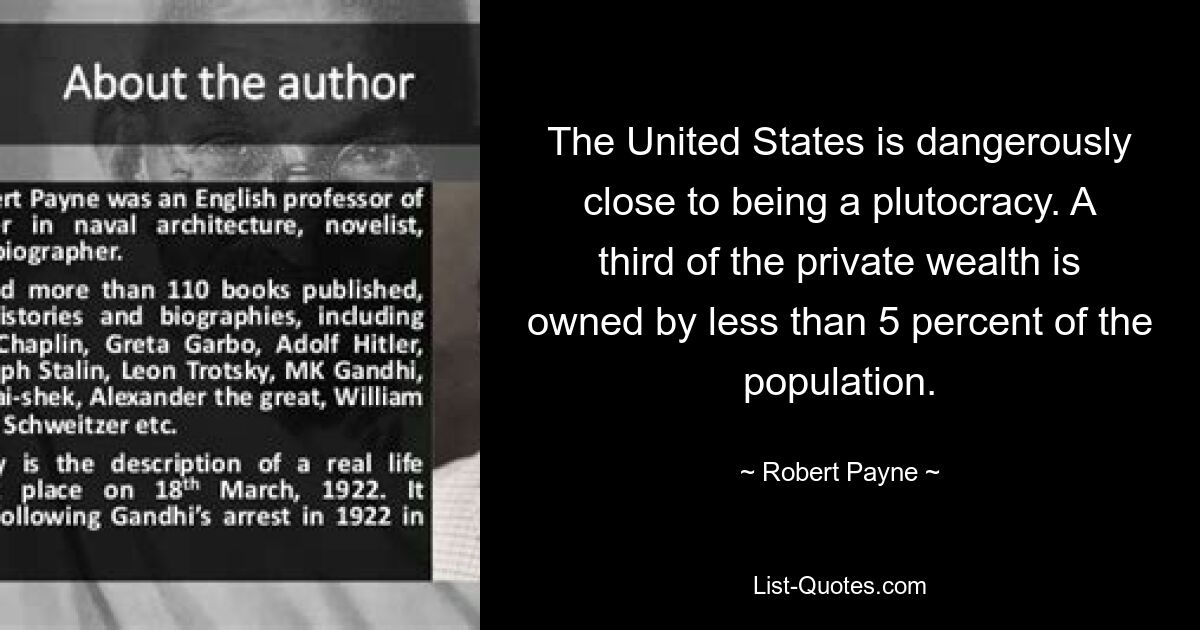 The United States is dangerously close to being a plutocracy. A third of the private wealth is owned by less than 5 percent of the population. — © Robert Payne