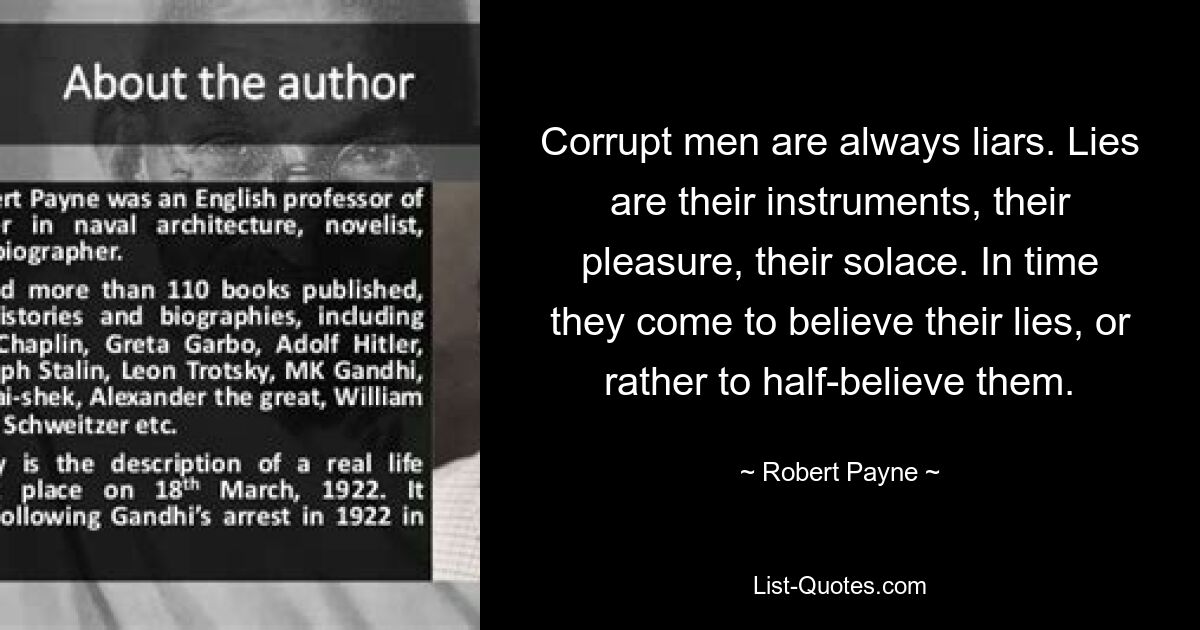 Corrupt men are always liars. Lies are their instruments, their pleasure, their solace. In time they come to believe their lies, or rather to half-believe them. — © Robert Payne