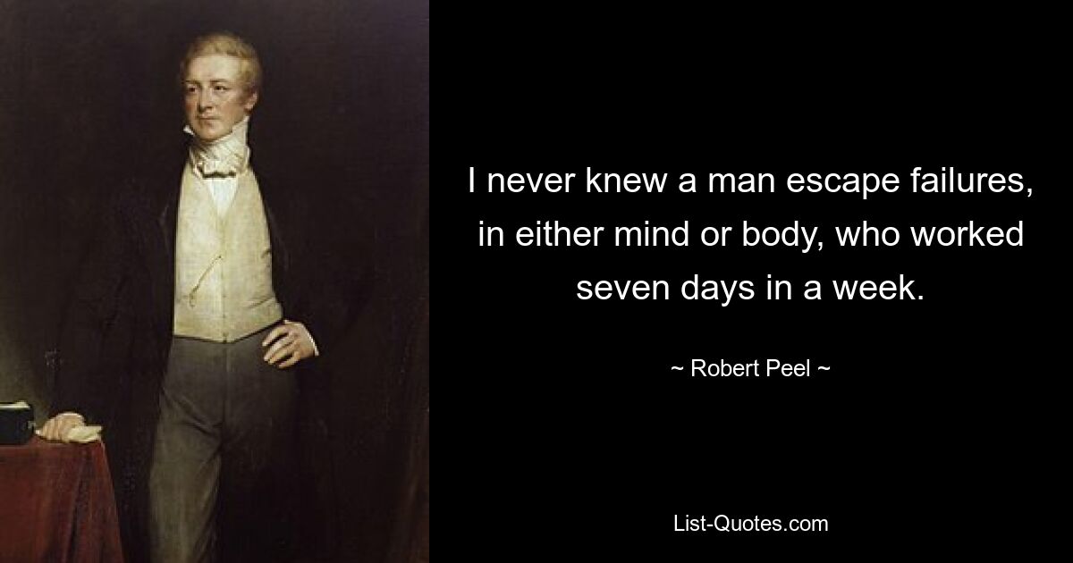 I never knew a man escape failures, in either mind or body, who worked seven days in a week. — © Robert Peel