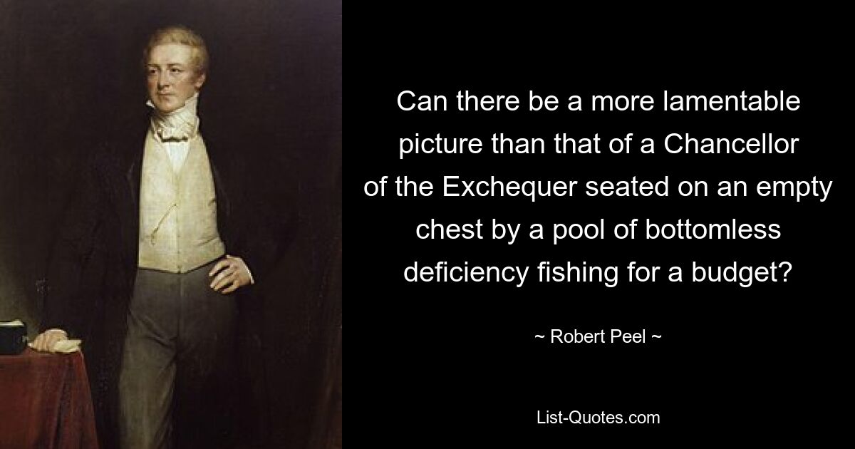 Can there be a more lamentable picture than that of a Chancellor of the Exchequer seated on an empty chest by a pool of bottomless deficiency fishing for a budget? — © Robert Peel