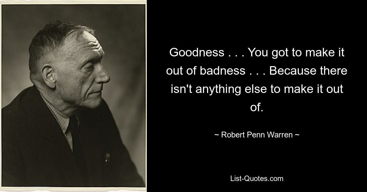 Goodness . . . You got to make it out of badness . . . Because there isn't anything else to make it out of. — © Robert Penn Warren