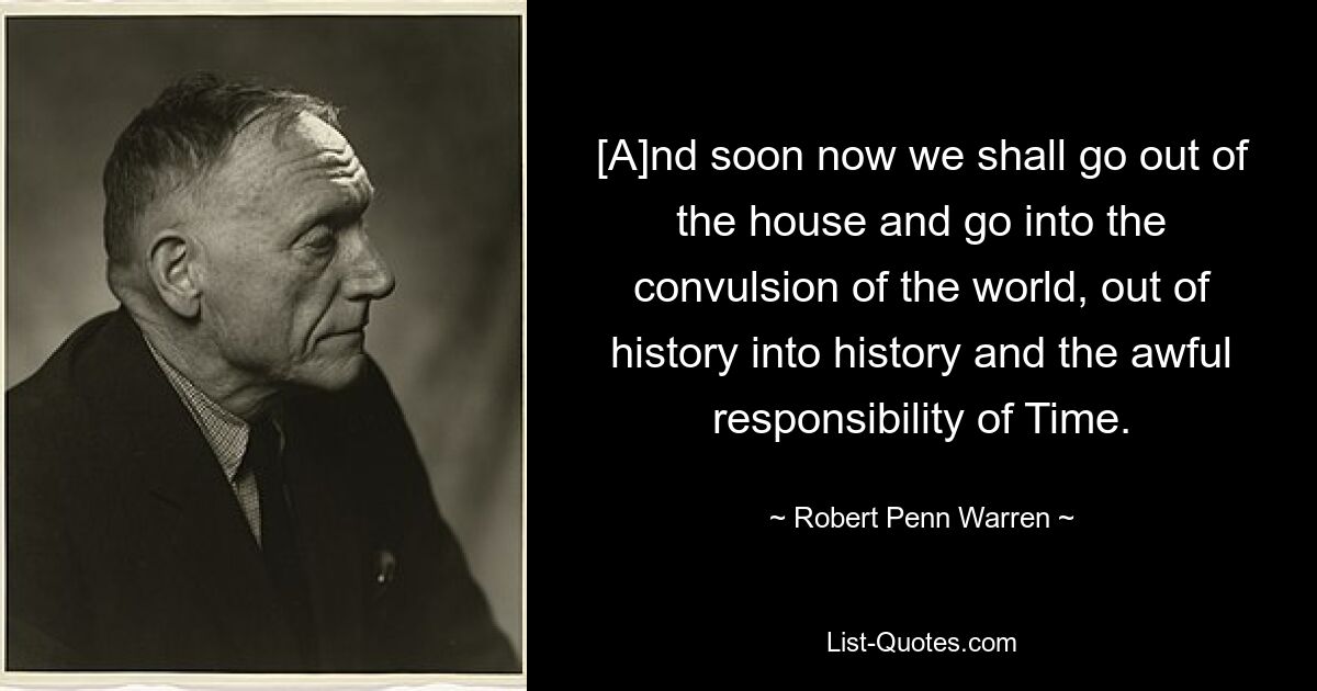 [A]nd soon now we shall go out of the house and go into the convulsion of the world, out of history into history and the awful responsibility of Time. — © Robert Penn Warren